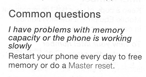 Common Questions:
Q: I have problems with memory capacity
or the phone is working slowly. A: Restart your phone every day to free
memory or do a Master reset.